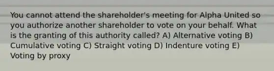 You cannot attend the shareholder's meeting for Alpha United so you authorize another shareholder to vote on your behalf. What is the granting of this authority called? A) Alternative voting B) Cumulative voting C) Straight voting D) Indenture voting E) Voting by proxy