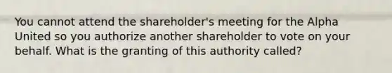 You cannot attend the shareholder's meeting for the Alpha United so you authorize another shareholder to vote on your behalf. What is the granting of this authority called?