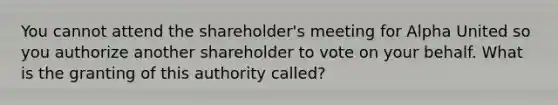 You cannot attend the shareholder's meeting for Alpha United so you authorize another shareholder to vote on your behalf. What is the granting of this authority called?