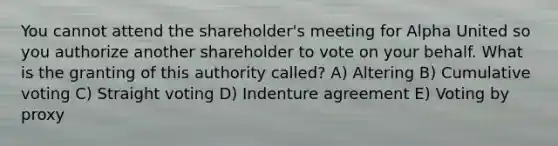 You cannot attend the shareholder's meeting for Alpha United so you authorize another shareholder to vote on your behalf. What is the granting of this authority called? A) Altering B) Cumulative voting C) Straight voting D) Indenture agreement E) Voting by proxy