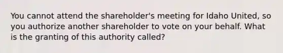 You cannot attend the shareholder's meeting for Idaho United, so you authorize another shareholder to vote on your behalf. What is the granting of this authority called?