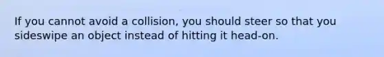 If you cannot avoid a collision, you should steer so that you sideswipe an object instead of hitting it head-on.