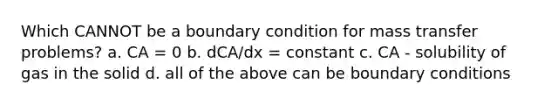 Which CANNOT be a boundary condition for mass transfer problems? a. CA = 0 b. dCA/dx = constant c. CA - solubility of gas in the solid d. all of the above can be boundary conditions