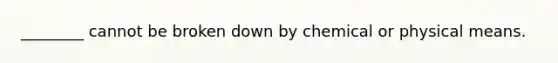 ________ cannot be broken down by chemical or physical means.