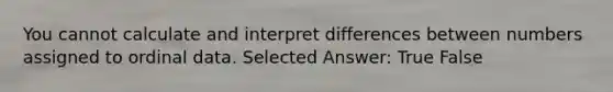 You cannot calculate and interpret differences between numbers assigned to ordinal data. Selected Answer: True False