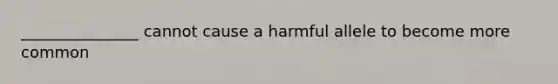 _______________ cannot cause a harmful allele to become more common