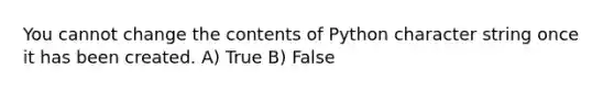 You cannot change the contents of Python character string once it has been created. A) True B) False