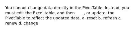 You cannot change data directly in the PivotTable. Instead, you must edit the Excel table, and then ____, or update, the PivotTable to reflect the updated data. a. reset b. refresh c. renew d. change