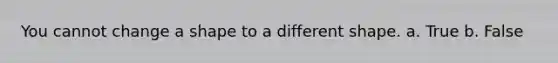 You cannot change a shape to a different shape. a. True b. False