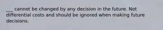 ___ cannot be changed by any decision in the future. Not differential costs and should be ignored when making future decisions.