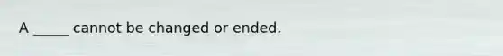 A _____ cannot be changed or ended.