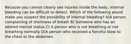 Because you cannot clearly see injuries inside the body, internal bleeding can be difficult to detect. Which of the following would make you suspect the possibility of internal bleeding? A)A person complaining of shortness of breath B) Someone who has an altered mental status C) A person who is not breathing or not breathing normally D)A person who received a forceful blow to the chest or the abdomen.