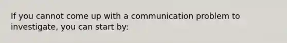 If you cannot come up with a communication problem to investigate, you can start by: