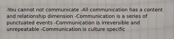 -You cannot not communicate -All communication has a content and relationship dimension -Communication is a series of punctuated events -Communication is irreversible and unrepeatable -Communication is culture specific