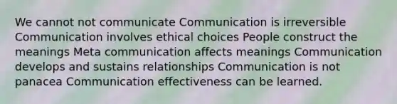 We cannot not communicate Communication is irreversible Communication involves ethical choices People construct the meanings Meta communication affects meanings Communication develops and sustains relationships Communication is not panacea Communication effectiveness can be learned.