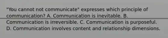 "You cannot not communicate" expresses which principle of communication? A. Communication is inevitable. B. Communication is irreversible. C. Communication is purposeful. D. Communication involves content and relationship dimensions.