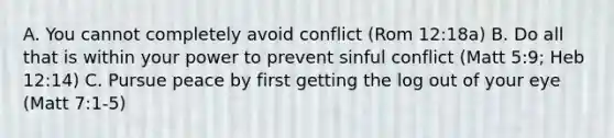 A. You cannot completely avoid conflict (Rom 12:18a) B. Do all that is within your power to prevent sinful conflict (Matt 5:9; Heb 12:14) C. Pursue peace by first getting the log out of your eye (Matt 7:1-5)