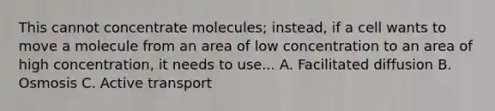 This cannot concentrate molecules; instead, if a cell wants to move a molecule from an area of low concentration to an area of high concentration, it needs to use... A. Facilitated diffusion B. Osmosis C. Active transport