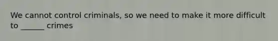 We cannot control criminals, so we need to make it more difficult to ______ crimes