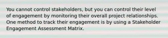 You cannot control stakeholders, but you can control their level of engagement by monitoring their overall project relationships. One method to track their engagement is by using a Stakeholder Engagement Assessment Matrix.