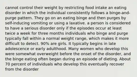 cannot control their weight by restricting food intake an eating disorder in which the individual consistently follows a binge-and-purge pattern. They go on an eating binge and then purges by self-inducing vomiting or using a laxative. a person is considered to have a serious disorder only if the episodes occur at least twice a week for three months individuals who binge and purge typically fall within a normal weight range, which makes it more difficult to detect. 90% are girls. It typically begins in late adolescence or early adulthood. Many women who develop this were somewhat overweight before the onset of the disorder, and the binge eating often began during an episode of dieting. About 70 percent of individuals who develop this eventually recover from the disorder