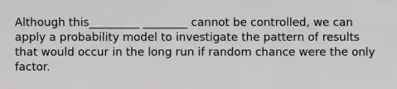 Although this_________ ________ cannot be controlled, we can apply a probability model to investigate the pattern of results that would occur in the long run if random chance were the only factor.