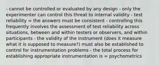 - cannot be controlled or evaluated by any design - only the experimenter can control this threat to internal validity - test reliability = the answers must be consistent - controlling this frequently involves the assessment of test reliability across situations, between and within testers or observers, and within participants - the validity of the instrument (does it measure what it is supposed to measure?) must also be established to control for instrumentation problems - the total process for establishing appropriate instrumentation is = psychometrics