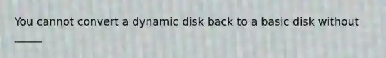 You cannot convert a dynamic disk back to a basic disk without _____