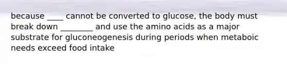 because ____ cannot be converted to glucose, the body must break down ________ and use the amino acids as a major substrate for gluconeogenesis during periods when metaboic needs exceed food intake