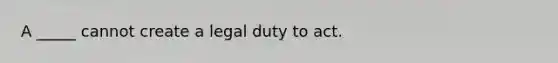 A _____ cannot create a legal duty to act.