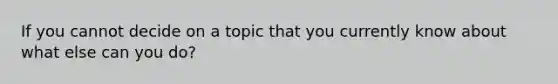 If you cannot decide on a topic that you currently know about what else can you do?