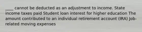 ____ cannot be deducted as an adjustment to income. State income taxes paid Student loan interest for higher education The amount contributed to an individual retirement account (IRA) Job-related moving expenses