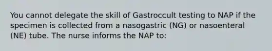 You cannot delegate the skill of Gastroccult testing to NAP if the specimen is collected from a nasogastric (NG) or nasoenteral (NE) tube. The nurse informs the NAP to: