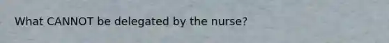 What CANNOT be delegated by the nurse?