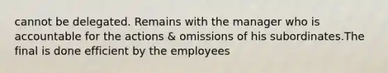 cannot be delegated. Remains with the manager who is accountable for the actions & omissions of his subordinates.The final is done efficient by the employees