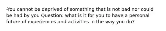 -You cannot be deprived of something that is not bad nor could be had by you Question: what is it for you to have a personal future of experiences and activities in the way you do?