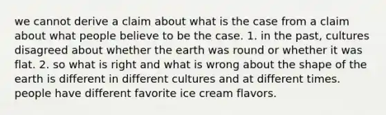 we cannot derive a claim about what is the case from a claim about what people believe to be the case. 1. in the past, cultures disagreed about whether the earth was round or whether it was flat. 2. so what is right and what is wrong about the shape of the earth is different in different cultures and at different times. people have different favorite ice cream flavors.