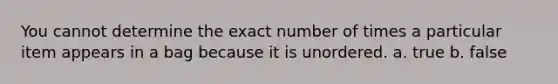 You cannot determine the exact number of times a particular item appears in a bag because it is unordered. a. true b. false