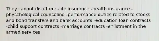 They cannot disaffirm: -life insurance -health insurance -physchological counseling -performance duties related to stocks and bond transfers and bank accounts -education loan contracts -child support contracts -marriage contracts -enlistment in the armed services