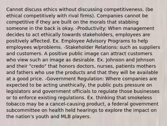 Cannot discuss ethics without discussing competitiveness. (be ethical competitively with rival firms). Companies cannot be competitive if they are built on the morals that stabbing someone in the back is okay. -Productivity: When management decides to act ethically towards stakeholders, employees are positively affected. Ex. Employee Advisory Programs to help employees w/problems. -Stakeholder Relations: such as suppliers and customers. A positive public image can attract customers who view such an image as desirable. Ex. Johnson and Johnson and their "credo" that honors doctors, nurses, patients mothers and fathers who use the products and that they will be available at a good price. -Government Regulation: Where companies are expected to be acting unethically, the public puts pressure on legislators and government officials to regulate those businesses or to enforce existing regulations. Ex. thinking that smokeless tobacco may be a cancel-causing product, a federal government subcommittee on health held hearings to explore the impact on the nation's youth and MLB players.