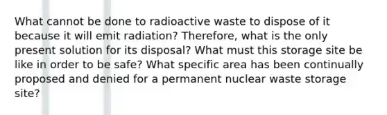 What cannot be done to radioactive waste to dispose of it because it will emit radiation? Therefore, what is the only present solution for its disposal? What must this storage site be like in order to be safe? What specific area has been continually proposed and denied for a permanent nuclear waste storage site?