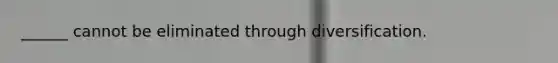 ______ cannot be eliminated through diversification.