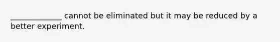 _____________ cannot be eliminated but it may be reduced by a better experiment.