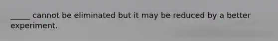 _____ cannot be eliminated but it may be reduced by a better experiment.