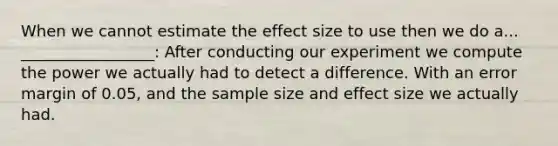 When we cannot estimate the effect size to use then we do a... _________________: After conducting our experiment we compute the power we actually had to detect a difference. With an error margin of 0.05, and the sample size and effect size we actually had.