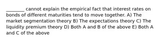 ________ cannot explain the empirical fact that interest rates on bonds of different maturities tend to move together. A) The market segmentation theory B) The expectations theory C) The liquidity premium theory D) Both A and B of the above E) Both A and C of the above