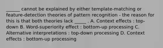 ______ cannot be explained by either template-matching or feature-detection theories of pattern recognition - the reason for this is that both theories lack _____ . A. Context effects : top-down B. Word-superiority effect : bottom-up processing C. Alternative interpretations : top-down processing D. Context effects : bottom-up processing