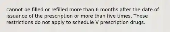 cannot be filled or refilled more than 6 months after the date of issuance of the prescription or more than five times. These restrictions do not apply to schedule V prescription drugs.