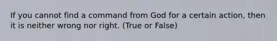 If you cannot find a command from God for a certain action, then it is neither wrong nor right. (True or False)