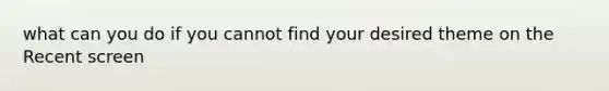 what can you do if you cannot find your desired theme on the Recent screen